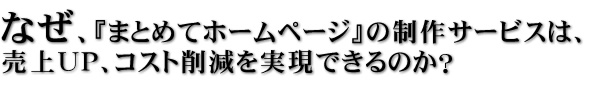 なぜ、『まとめてホームページ』の制作サービスは、売上ＵＰ、コスト削減を実現できるのか？